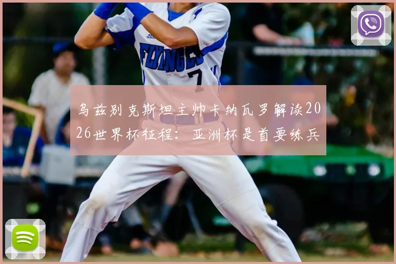 乌兹别克斯坦主帅卡纳瓦罗解读2026世界杯征程：亚洲杯是首要练兵场，入境美国风波仅为插曲