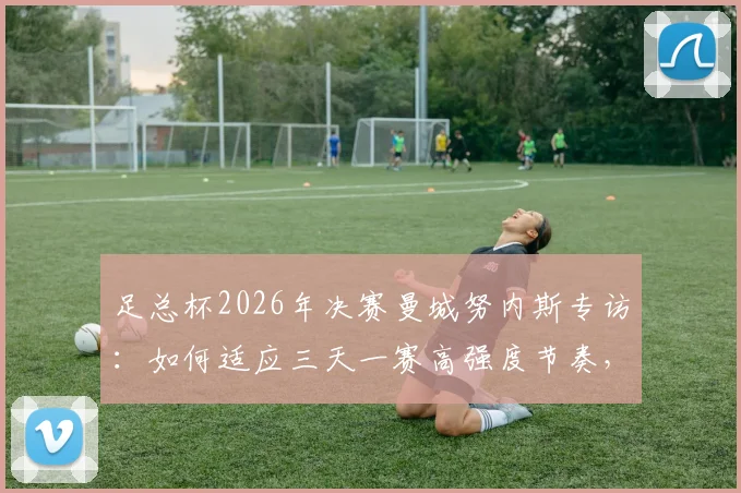 足总杯2026年决赛曼城努内斯专访：如何适应三天一赛高强度节奏，争夺周末决赛入场券