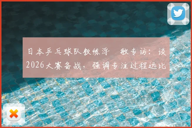 日本乒乓球队教练浮嶋敏专访:谈2026大赛备战,强调专注过程远比空想决赛重要