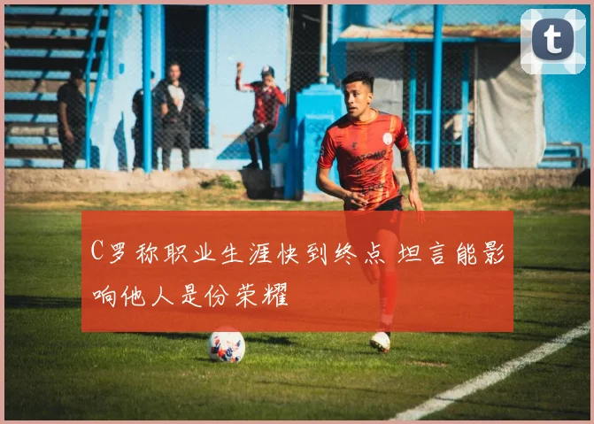C罗称职业生涯快到终点 坦言能影响他人是份荣耀