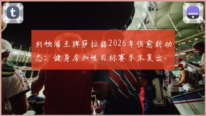 利物浦王牌萨拉赫2026年伤愈新动态:健身房加练目标赛季末复出,晒照引发球迷热议