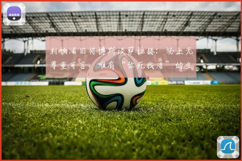 利物浦旧将博斯谈萨拉赫:场上无尊重可言,唯有“你死我活”的生存法则
