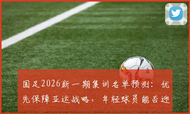 国足2026新一期集训名单预测：优先保障亚运战略，年轻球员能否迎来机会？