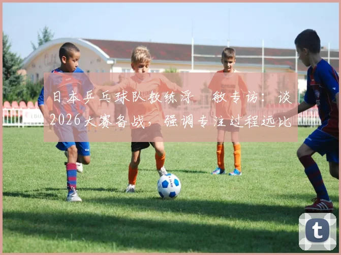 日本乒乓球队教练浮嶋敏专访：谈2026大赛备战，强调专注过程远比空想决赛重要