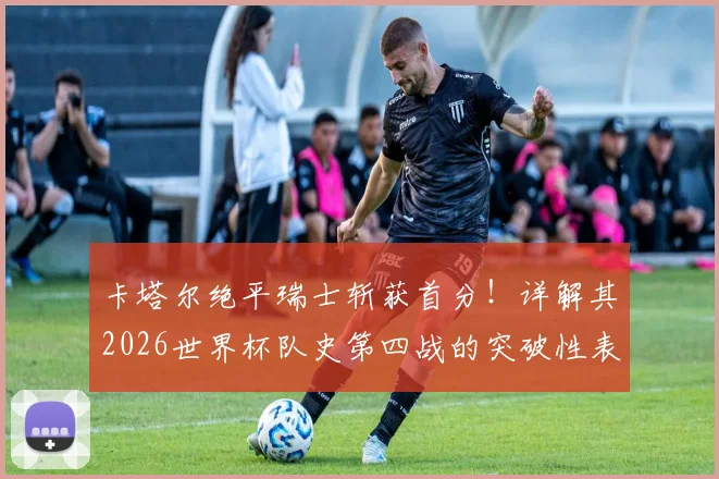 卡塔尔绝平瑞士斩获首分！详解其2026世界杯队史第四战的突破性表现