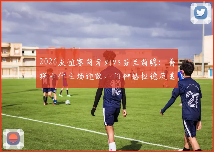 2026友谊赛匈牙利vs芬兰前瞻:普斯卡什主场迎敌,门神赫拉德茨基国家队告别战看点解析