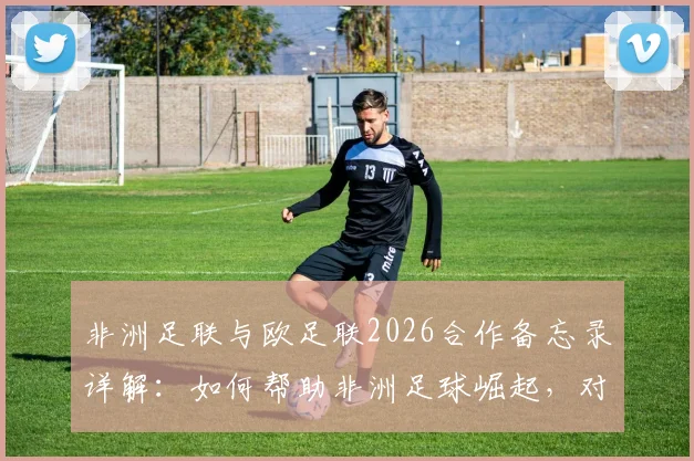 非洲足联与欧足联2026合作备忘录详解:如何帮助非洲足球崛起,对球员俱乐部有何影响?