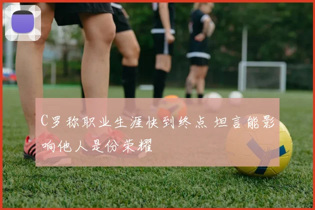 C罗称职业生涯快到终点 坦言能影响他人是份荣耀