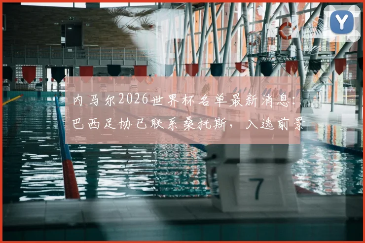 内马尔2026世界杯名单最新消息:巴西足协已联系桑托斯,入选前景与阵容预测分析