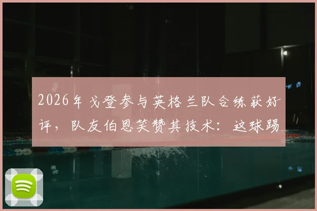 2026年戈登参与英格兰队合练获好评,队友伯恩笑赞其技术:这球踢得很有巴萨味道