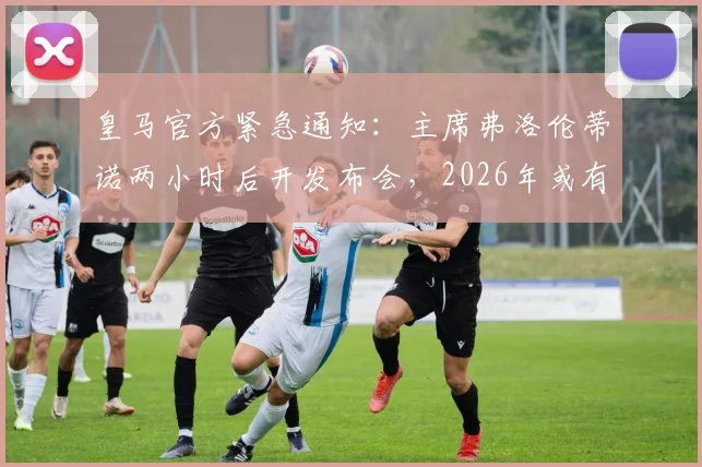 皇马官方紧急通知：主席弗洛伦蒂诺两小时后开发布会，2026年或有重大计划宣布