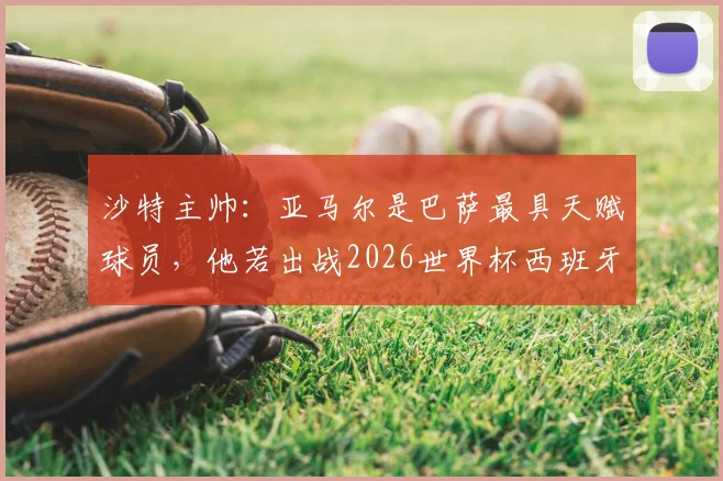 沙特主帅：亚马尔是巴萨最具天赋球员，他若出战2026世界杯西班牙队将完全不同