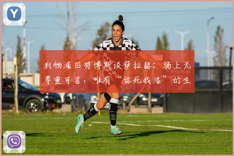 利物浦旧将博斯谈萨拉赫:场上无尊重可言,唯有“你死我活”的生存法则