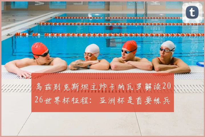 乌兹别克斯坦主帅卡纳瓦罗解读2026世界杯征程:亚洲杯是首要练兵场,入境美国风波仅为插曲