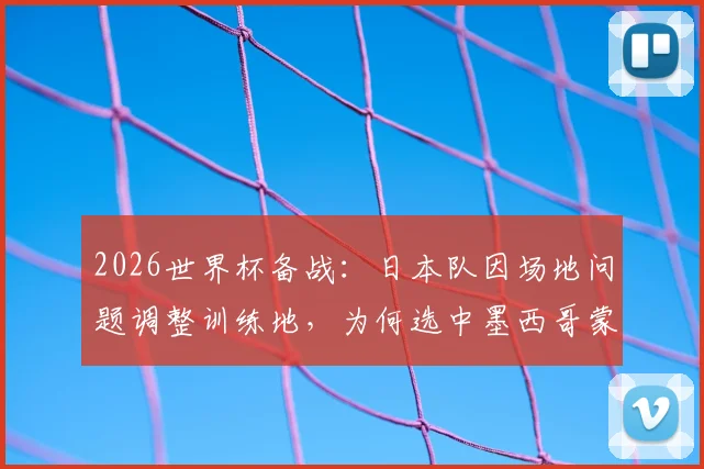 2026世界杯备战：日本队因场地问题调整训练地，为何选中墨西哥蒙特雷俱乐部？