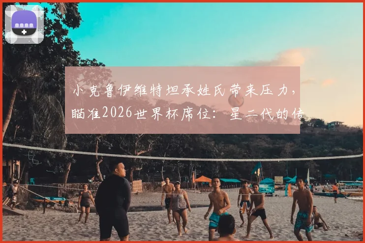 小克鲁伊维特坦承姓氏带来压力，瞄准2026世界杯席位：星二代的传承与超越之路