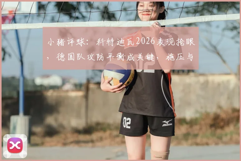 小猪评球：科特迪瓦2026表现抢眼，德国队攻防平衡成关键，施压与防反的战术博弈