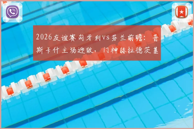 2026友谊赛匈牙利vs芬兰前瞻：普斯卡什主场迎敌，门神赫拉德茨基国家队告别战看点解析