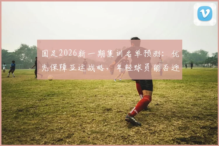 国足2026新一期集训名单预测:优先保障亚运战略,年轻球员能否迎来机会?