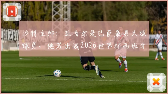 沙特主帅:亚马尔是巴萨最具天赋球员,他若出战2026世界杯西班牙队将完全不同