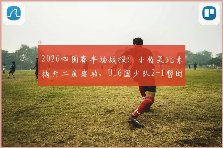 2026四国赛半场战报:小将吴比乐梅开二度建功,U16国少队2-1暂时领先韩国队,附球员技术特点与赛事深度解读