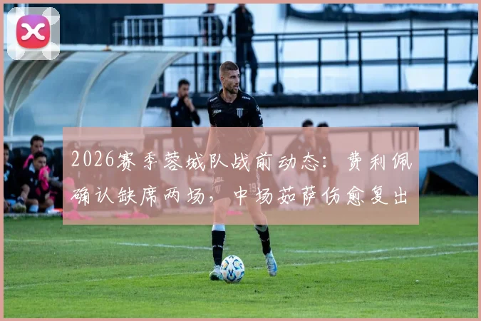 2026赛季蓉城队战前动态:费利佩确认缺席两场,中场茹萨伤愈复出助阵