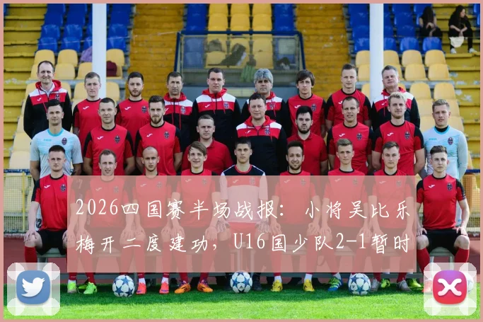 2026四国赛半场战报：小将吴比乐梅开二度建功，U16国少队2-1暂时领先韩国队，附球员技术特点与赛事深度解读
