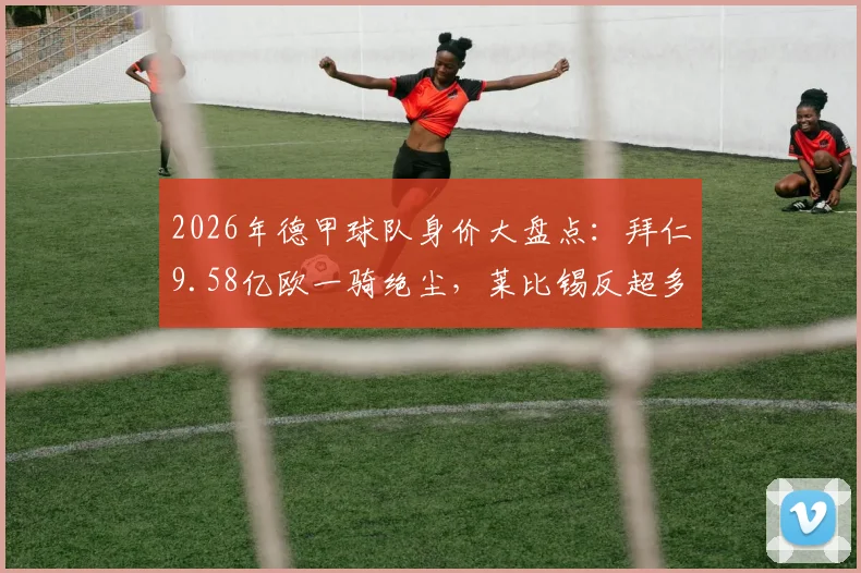 2026年德甲球队身价大盘点:拜仁9.58亿欧一骑绝尘,莱比锡反超多特居次席