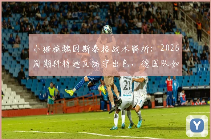 小猪施魏因斯泰格战术解析：2026周期科特迪瓦防守出色，德国队如何平衡高压与防反？