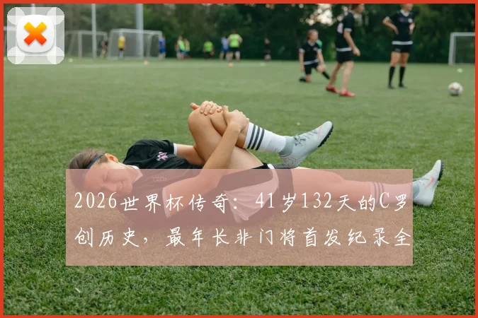 2026世界杯传奇:41岁132天的C罗创历史,最年长非门将首发纪录全解析