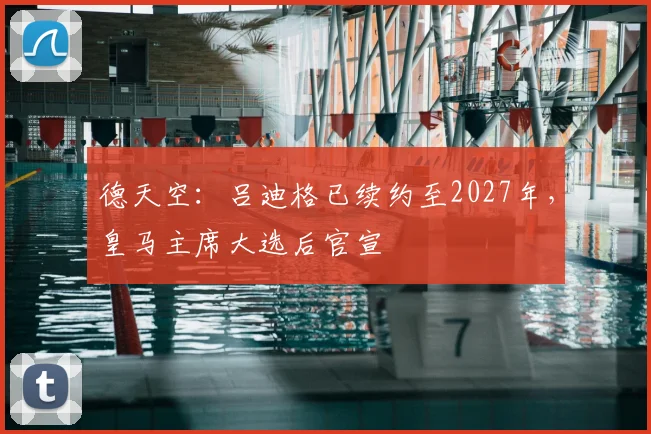 德天空：吕迪格已续约至2027年，皇马主席大选后官宣