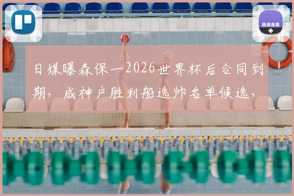 日媒曝森保一2026世界杯后合同到期,成神户胜利船选帅名单候选,日本队主帅未来去向引关注