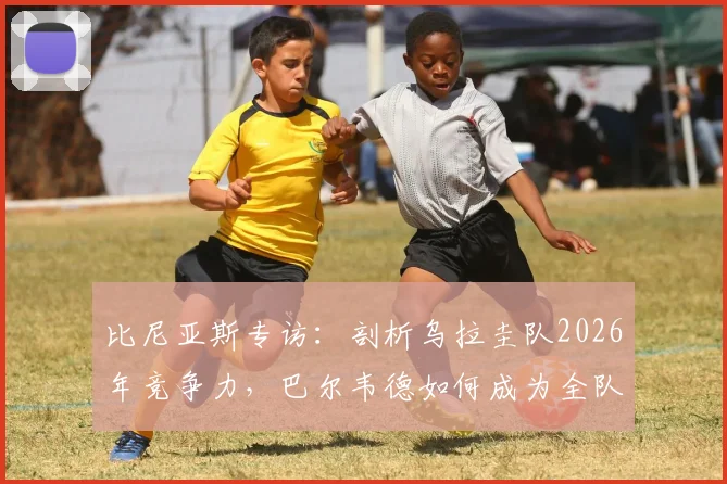 比尼亚斯专访：剖析乌拉圭队2026年竞争力，巴尔韦德如何成为全队核心引擎与战术关键