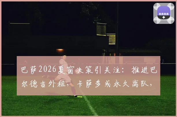 巴萨2026夏窗决策引关注：推进巴尔德吉外租，卡萨多或永久离队，哈维下一步计划解析