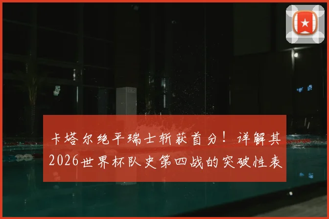 卡塔尔绝平瑞士斩获首分!详解其2026世界杯队史第四战的突破性表现
