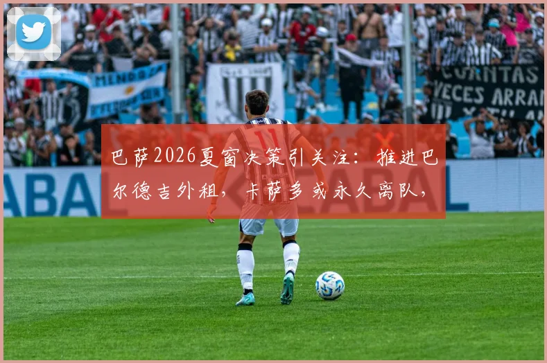 巴萨2026夏窗决策引关注:推进巴尔德吉外租,卡萨多或永久离队,哈维下一步计划解析