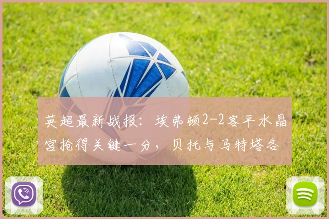 英超最新战报:埃弗顿2-2客平水晶宫抢得关键一分,贝托与马特塔各自建功,保级悬念再起