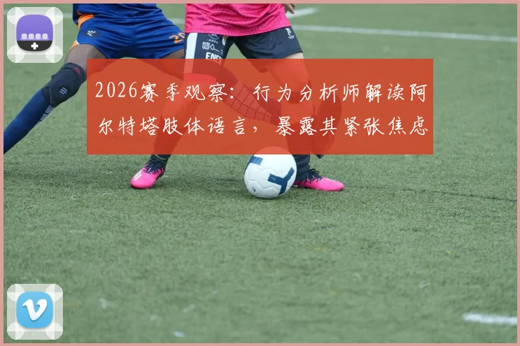 2026赛季观察：行为分析师解读阿尔特塔肢体语言，暴露其紧张焦虑与自信流失关键细节