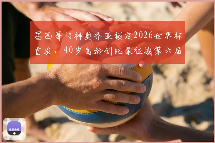 墨西哥门神奥乔亚锁定2026世界杯首发,40岁高龄创纪录征战第六届大赛,ESPN详解其南非关键战