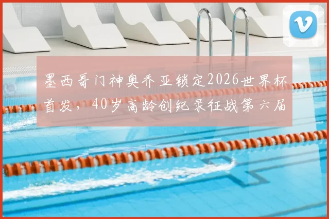 墨西哥门神奥乔亚锁定2026世界杯首发，40岁高龄创纪录征战第六届大赛，ESPN详解其南非关键战