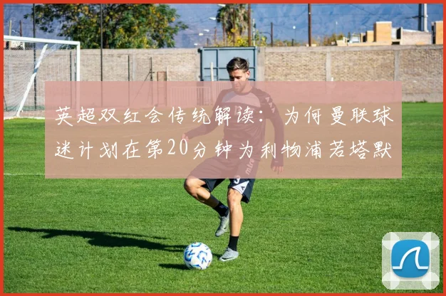 英超双红会传统解读：为何曼联球迷计划在第20分钟为利物浦若塔默哀？附2026赛季球迷致敬文化指南