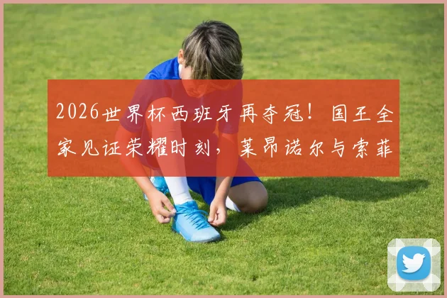 2026世界杯西班牙再夺冠!国王全家见证荣耀时刻,莱昂诺尔与索菲亚公主同捧大力神杯