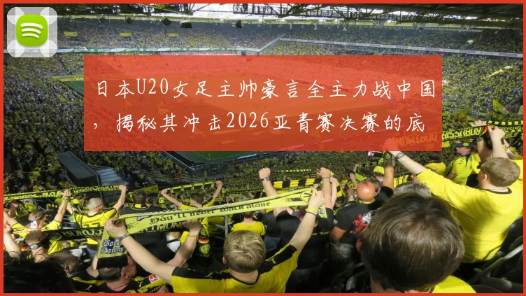 日本U20女足主帅豪言全主力战中国，揭秘其冲击2026亚青赛决赛的底气与战术体系