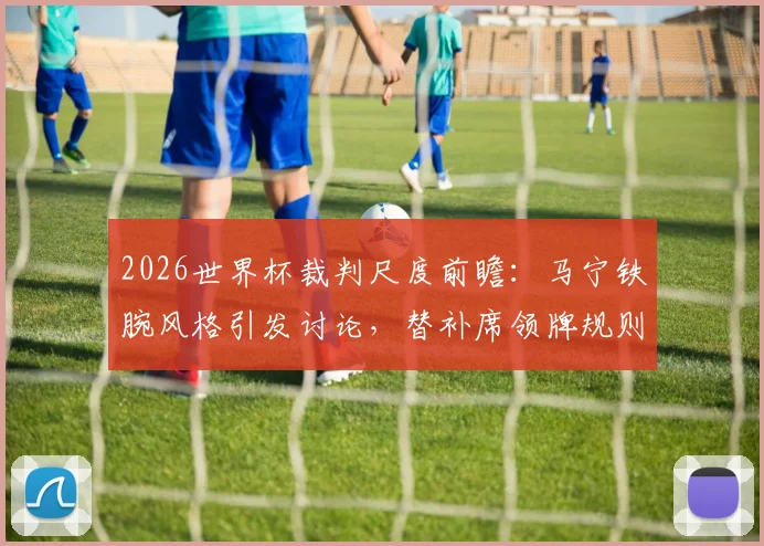 2026世界杯裁判尺度前瞻:马宁铁腕风格引发讨论,替补席领牌规则全解析