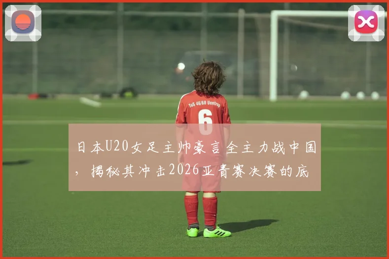 日本U20女足主帅豪言全主力战中国,揭秘其冲击2026亚青赛决赛的底气与战术体系