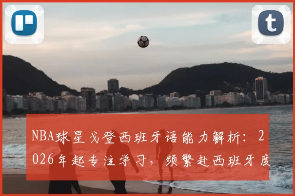 NBA球星戈登西班牙语能力解析：2026年起专注学习，频繁赴西班牙度假背后的职业规划考量