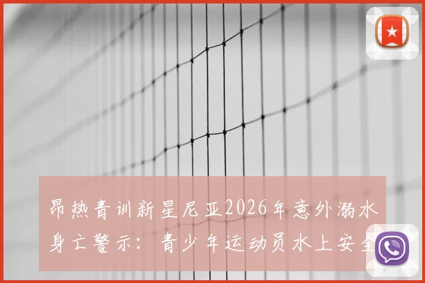 昂热青训新星尼亚2026年意外溺水身亡警示：青少年运动员水上安全防护与俱乐部管理责任深度探讨