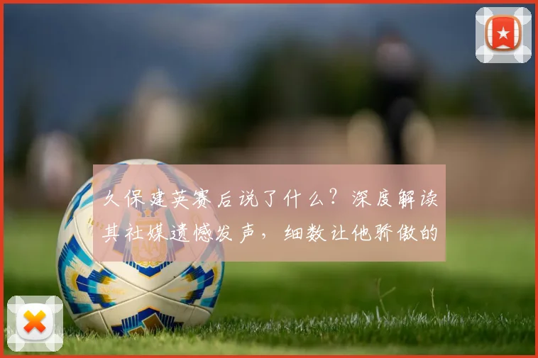 久保建英赛后说了什么?深度解读其社媒遗憾发声,细数让他骄傲的2026日本队友