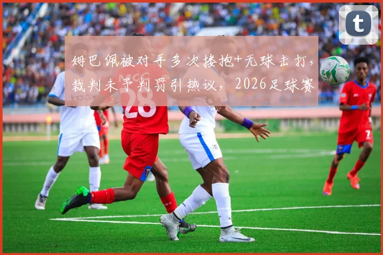 姆巴佩被对手多次搂抱+无球击打,裁判未予判罚引热议,2026足球赛场争议再现