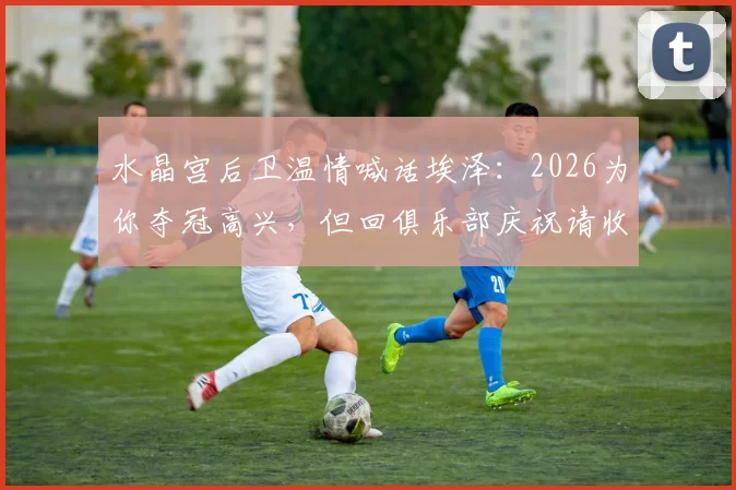 水晶宫后卫温情喊话埃泽：2026为你夺冠高兴，但回俱乐部庆祝请收着点